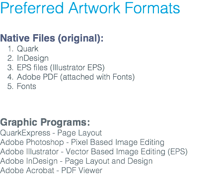 Preferred Artwork Formats Native Files (original): Quark InDesign EPS files (Illustrator EPS) Adobe PDF (attached with Fonts) Fonts Graphic Programs: QuarkExpress - Page Layout Adobe Photoshop - Pixel Based Image Editing Adobe Illustrator - Vector Based Image Editing (EPS) Adobe InDesign - Page Layout and Design Adobe Acrobat - PDF Viewer 