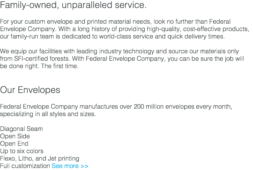 Family-owned, unparalleled service. For your custom envelope and printed material needs, look no further than Federal Envelope Company. With a long history of providing high-quality, cost-effective products, our family-run team is dedicated to world-class service and quick delivery times. We equip our facilities with leading industry technology and source our materials only from SFI-certified forests. With Federal Envelope Company, you can be sure the job will be done right. The first time. Our Envelopes Federal Envelope Company manufactures over 200 million envelopes every month, specializing in all styles and sizes. Diagonal Seam Open Side Open End Up to six colors Flexo, Litho, and Jet printing Full customization See more >>