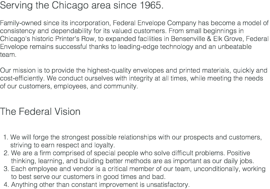 Serving the Chicago area since 1965. Family-owned since its incorporation, Federal Envelope Company has become a model of consistency and dependability for its valued customers. From small beginnings in Chicago's historic Printer's Row, to expanded facilities in Bensenville & Elk Grove, Federal Envelope remains successful thanks to leading-edge technology and an unbeatable team. Our mission is to provide the highest-quality envelopes and printed materials, quickly and cost-efficiently. We conduct ourselves with integrity at all times, while meeting the needs of our customers, employees, and community. The Federal Vision We will forge the strongest possible relationships with our prospects and customers, striving to earn respect and loyalty. 2. We are a firm comprised of special people who solve difficult problems. Positive thinking, learning, and building better methods are as important as our daily jobs. 3. Each employee and vendor is a critical member of our team, unconditionally, working to best serve our customers in good times and bad. 4. Anything other than constant improvement is unsatisfactory.